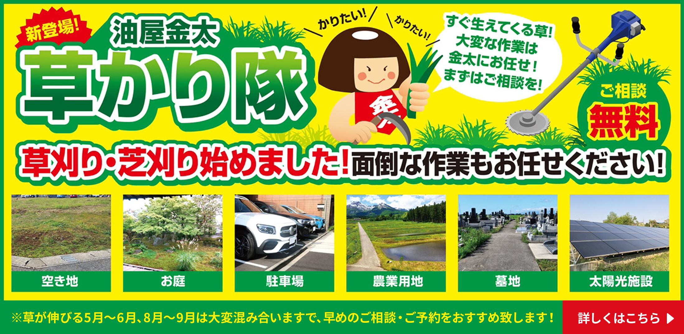 新登場 油屋金太草刈り隊 草刈り・芝刈り始めました！面倒な作業もお任せください。ご相談無料。空き地、お庭、駐車場、農業用地、墓地、太陽光施設など。※草が伸びる5月～6月、8月～9月は大変混み合いますので、早めのご相談・ご予約をおすすめいたします！詳しくはこちら